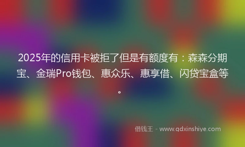 2025年的信用卡被拒了但是有额度有：森森分期宝、金瑞Pro钱包、惠众乐、惠享借、闪贷宝盒等。