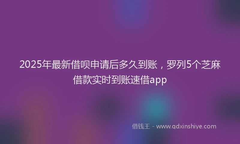2025年最新借呗申请后多久到账，罗列5个芝麻借款实时到账速借app