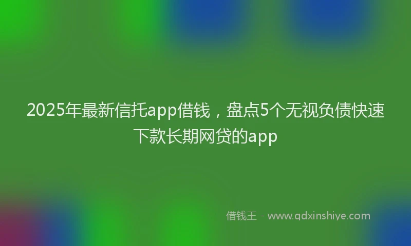 2025年最新信托app借钱，盘点5个无视负债快速下款长期网贷的app