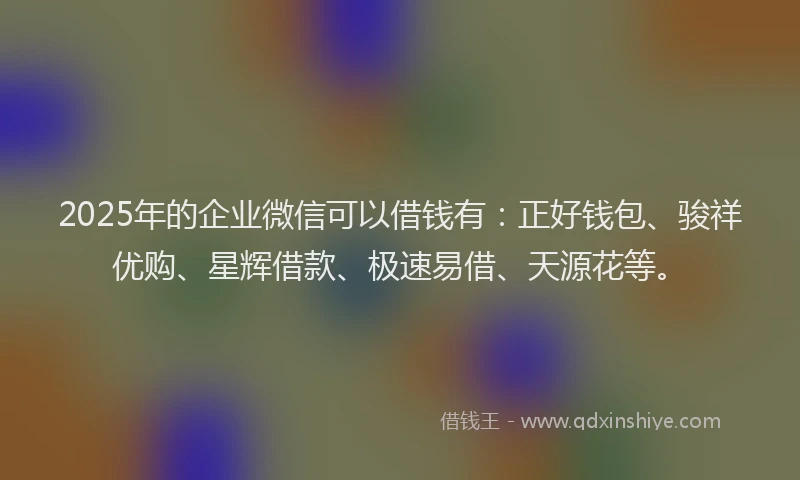 2025年的企业微信可以借钱有：正好钱包、骏祥优购、星辉借款、极速易借、天源花等。