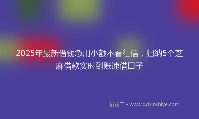 2025年最新借钱急用小额不看征信，归纳5个芝麻借款实时到账速借口子