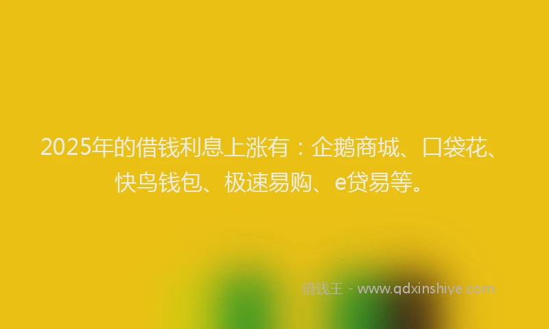 2025年的借钱利息上涨有：企鹅商城、口袋花、快鸟钱包、极速易购、e贷易等。