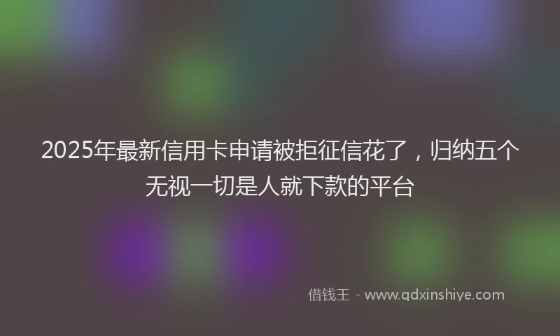 2025年最新信用卡申请被拒征信花了，归纳五个无视一切是人就下款的平台