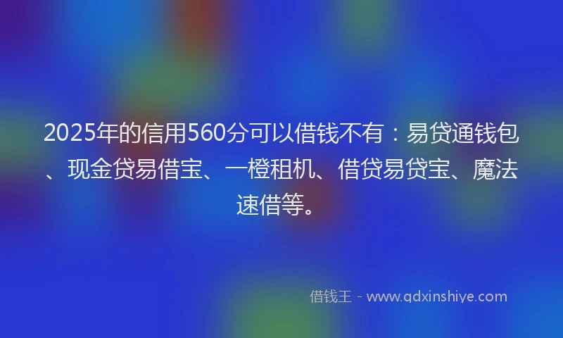 2025年的信用560分可以借钱不有：易贷通钱包、现金贷易借宝、一橙租机、借贷易贷宝、魔法速借等。