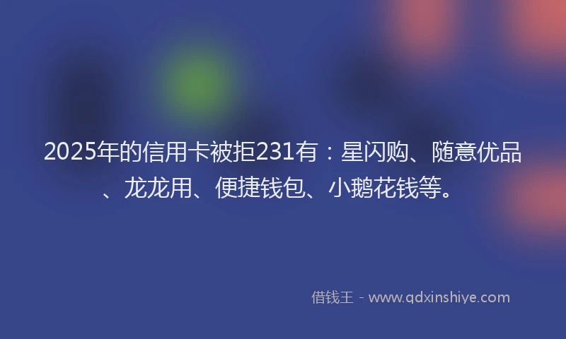 2025年的信用卡被拒231有：星闪购、随意优品、龙龙用、便捷钱包、小鹅花钱等。