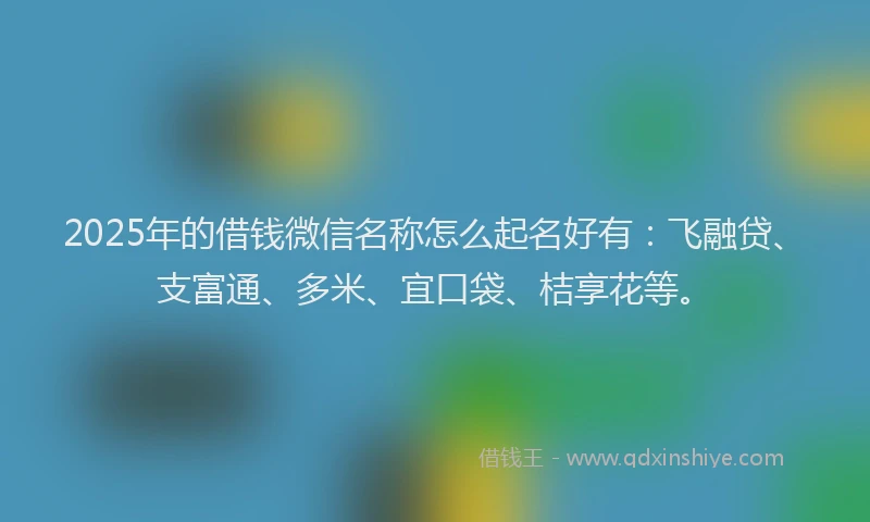 2025年的借钱微信名称怎么起名好有：飞融贷、支富通、多米、宜口袋、桔享花等。