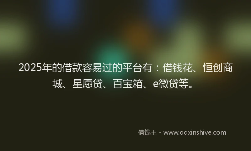 2025年的借款容易过的平台有：借钱花、恒创商城、星愿贷、百宝箱、e微贷等。