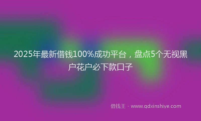 2025年最新借钱100%成功平台，盘点5个无视黑户花户必下款口子