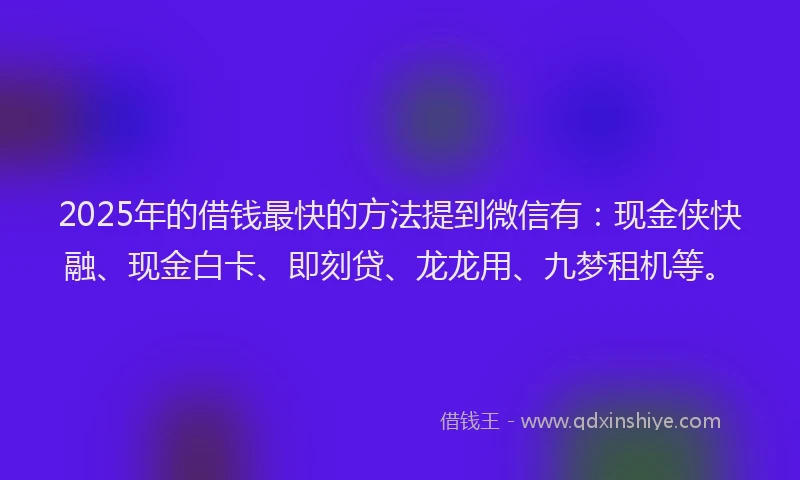 2025年的借钱最快的方法提到微信有：现金侠快融、现金白卡、即刻贷、龙龙用、九梦租机等。