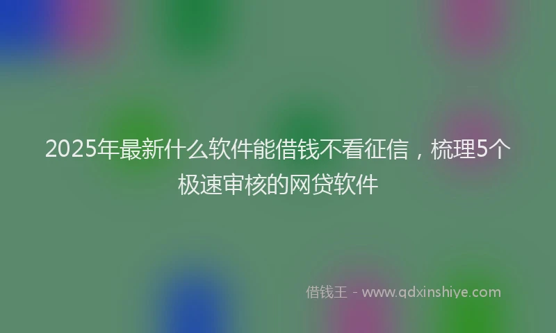 2025年最新什么软件能借钱不看征信，梳理5个极速审核的网贷软件