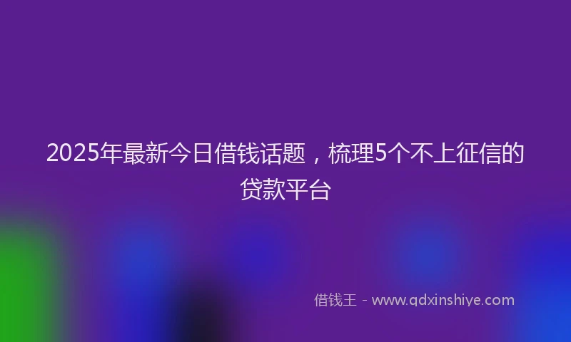 2025年最新今日借钱话题，梳理5个不上征信的贷款平台