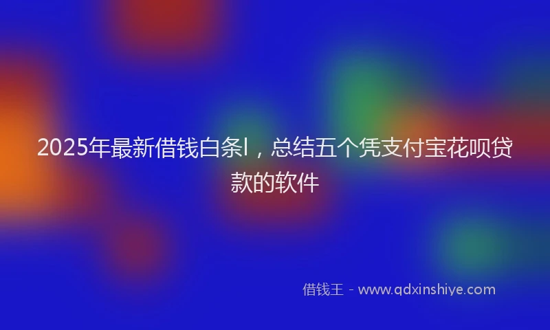 2025年最新借钱白条l，总结五个凭支付宝花呗贷款的软件