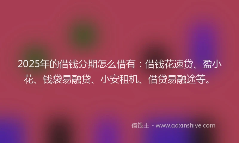 2025年的借钱分期怎么借有：借钱花速贷、盈小花、钱袋易融贷、小安租机、借贷易融途等。