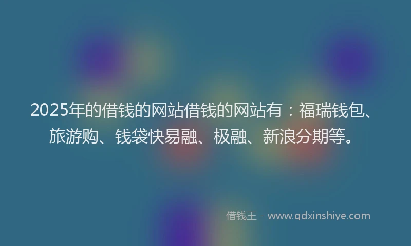 2025年的借钱的网站借钱的网站有：福瑞钱包、旅游购、钱袋快易融、极融、新浪分期等。