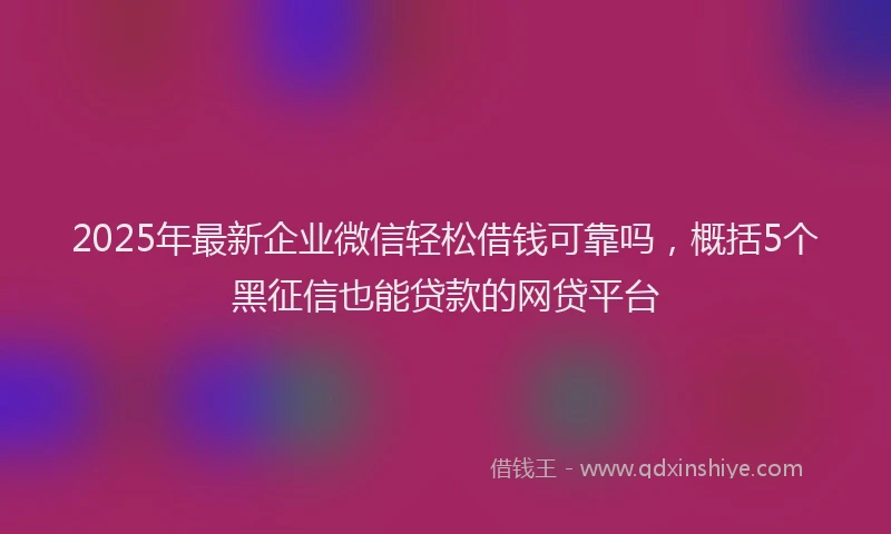 2025年最新企业微信轻松借钱可靠吗，概括5个黑征信也能贷款的网贷平台