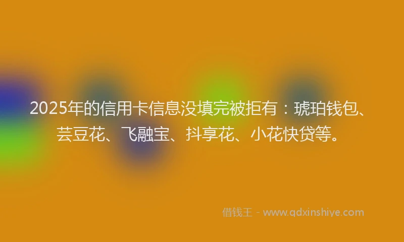 2025年的信用卡信息没填完被拒有：琥珀钱包、芸豆花、飞融宝、抖享花、小花快贷等。