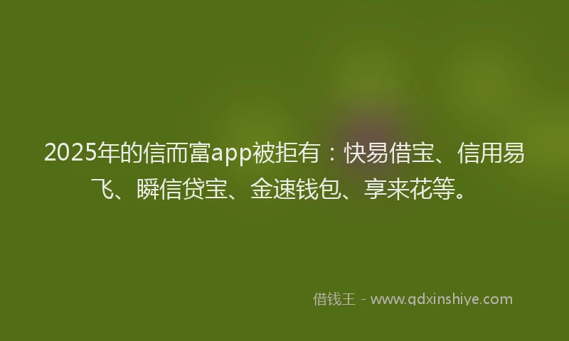 2025年的信而富app被拒有：快易借宝、信用易飞、瞬信贷宝、金速钱包、享来花等。