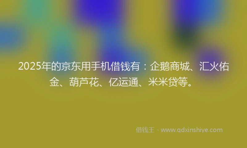 2025年的京东用手机借钱有：企鹅商城、汇火佑金、葫芦花、亿运通、米米贷等。