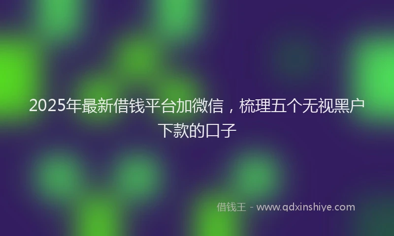 2025年最新借钱平台加微信，梳理五个无视黑户下款的口子