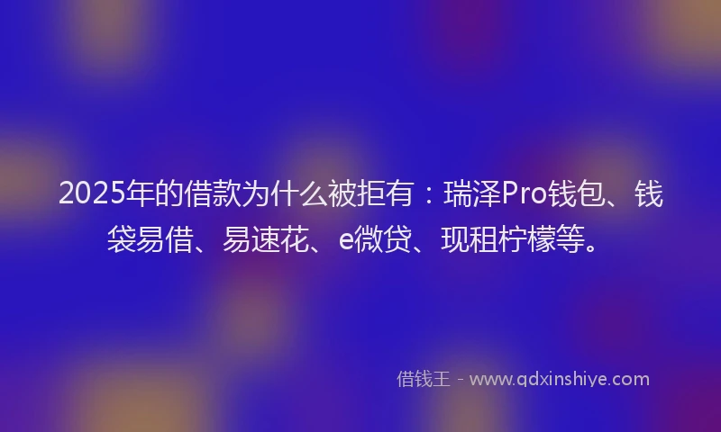 2025年的借款为什么被拒有：瑞泽Pro钱包、钱袋易借、易速花、e微贷、现租柠檬等。
