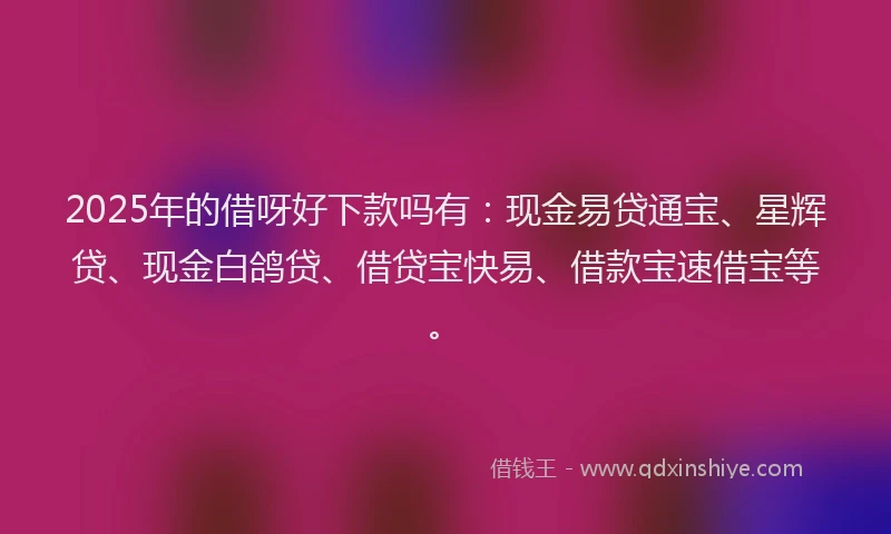 2025年的借呀好下款吗有：现金易贷通宝、星辉贷、现金白鸽贷、借贷宝快易、借款宝速借宝等。