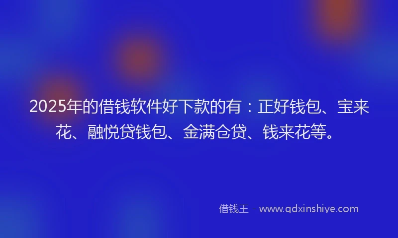 2025年的借钱软件好下款的有：正好钱包、宝来花、融悦贷钱包、金满仓贷、钱来花等。