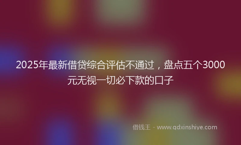 2025年最新借贷综合评估不通过，盘点五个3000元无视一切必下款的口子