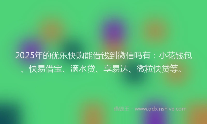 2025年的优乐快购能借钱到微信吗有：小花钱包、快易借宝、滴水贷、享易达、微粒快贷等。