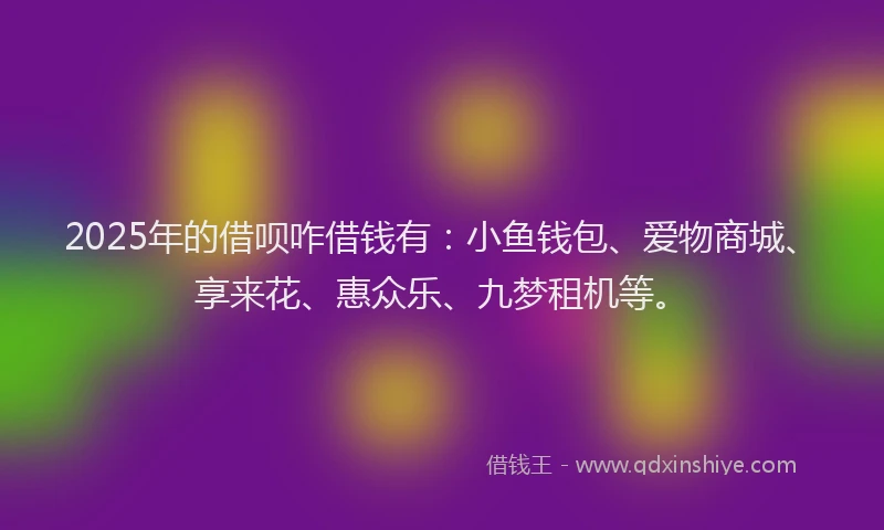 2025年的借呗咋借钱有：小鱼钱包、爱物商城、享来花、惠众乐、九梦租机等。