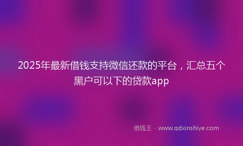 2025年最新借钱支持微信还款的平台，汇总五个黑户可以下的贷款app