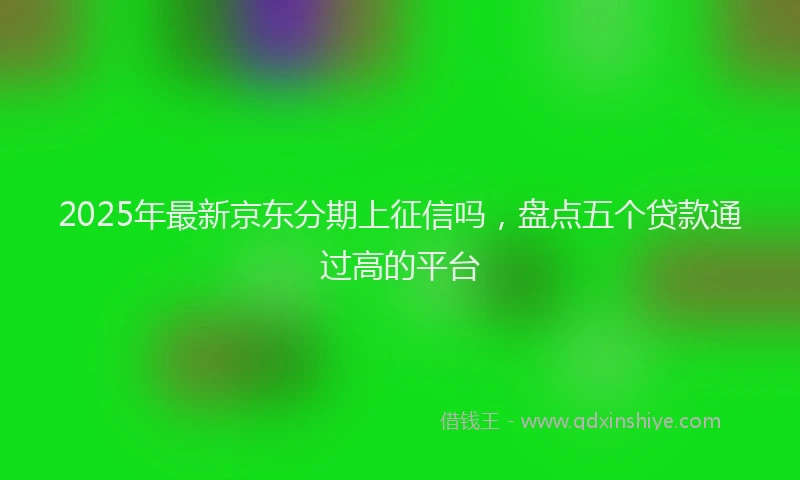 2025年最新京东分期上征信吗，盘点五个贷款通过高的平台