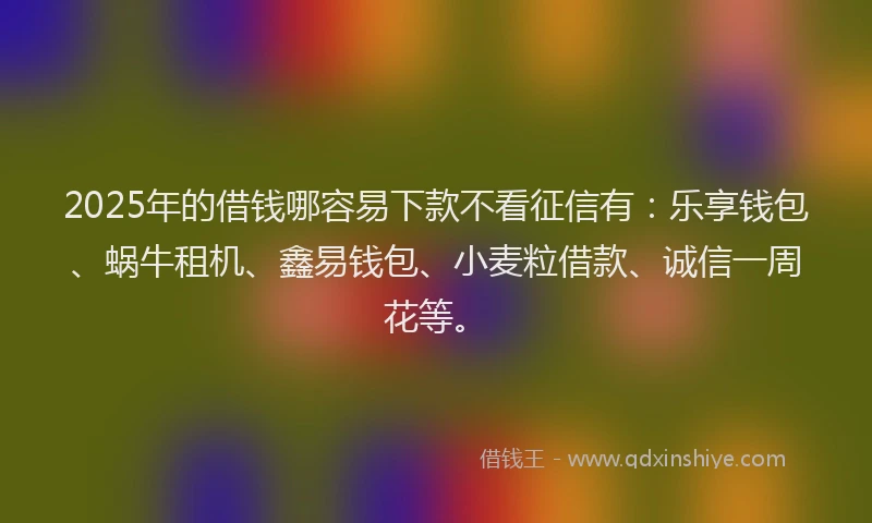 2025年的借钱哪容易下款不看征信有：乐享钱包、蜗牛租机、鑫易钱包、小麦粒借款、诚信一周花等。