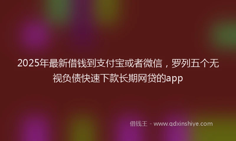 2025年最新借钱到支付宝或者微信，罗列五个无视负债快速下款长期网贷的app
