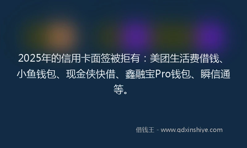 2025年的信用卡面签被拒有：美团生活费借钱、小鱼钱包、现金侠快借、鑫融宝Pro钱包、瞬信通等。