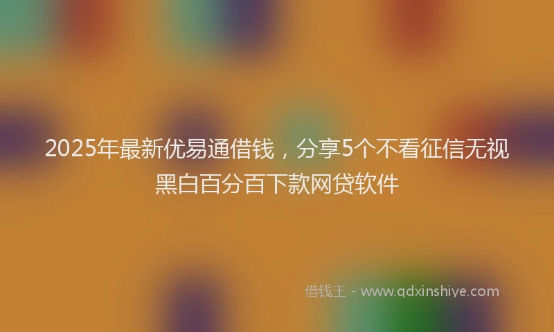 2025年最新优易通借钱，分享5个不看征信无视黑白百分百下款网贷软件