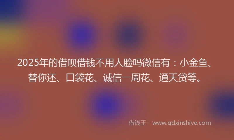 2025年的借呗借钱不用人脸吗微信有：小金鱼、替你还、口袋花、诚信一周花、通天贷等。