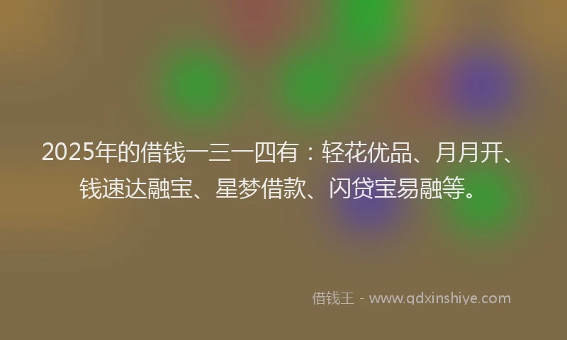 2025年的借钱一三一四有：轻花优品、月月开、钱速达融宝、星梦借款、闪贷宝易融等。