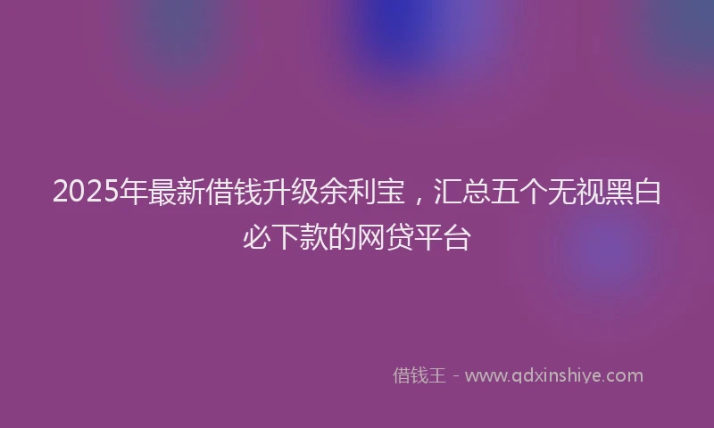 2025年最新借钱升级余利宝，汇总五个无视黑白必下款的网贷平台