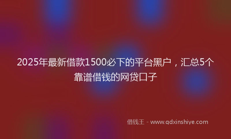 2025年最新借款1500必下的平台黑户，汇总5个靠谱借钱的网贷口子