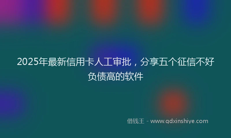 2025年最新信用卡人工审批，分享五个征信不好负债高的软件