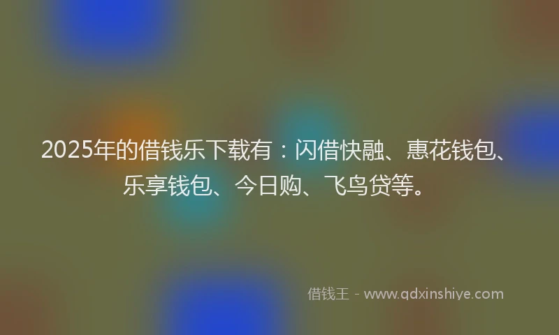2025年的借钱乐下载有：闪借快融、惠花钱包、乐享钱包、今日购、飞鸟贷等。