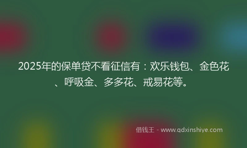 2025年的保单贷不看征信有：欢乐钱包、金色花、呼吸金、多多花、戒易花等。