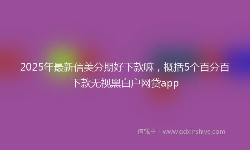 2025年最新信美分期好下款嘛，概括5个百分百下款无视黑白户网贷app