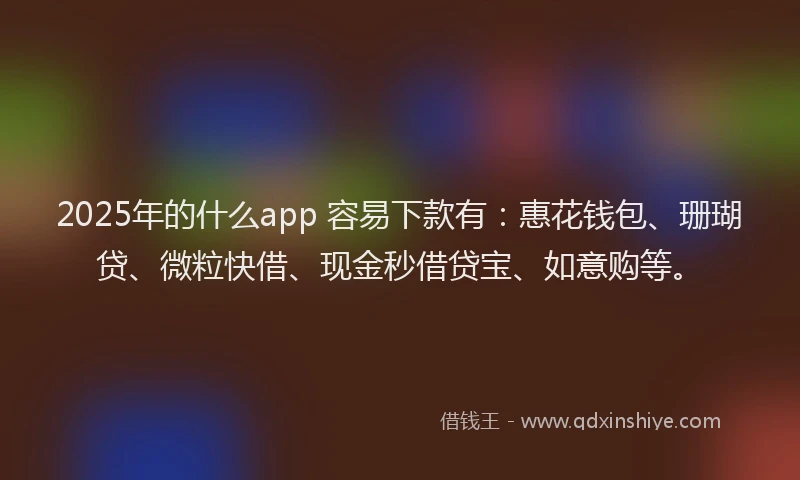 2025年的什么app 容易下款有：惠花钱包、珊瑚贷、微粒快借、现金秒借贷宝、如意购等。