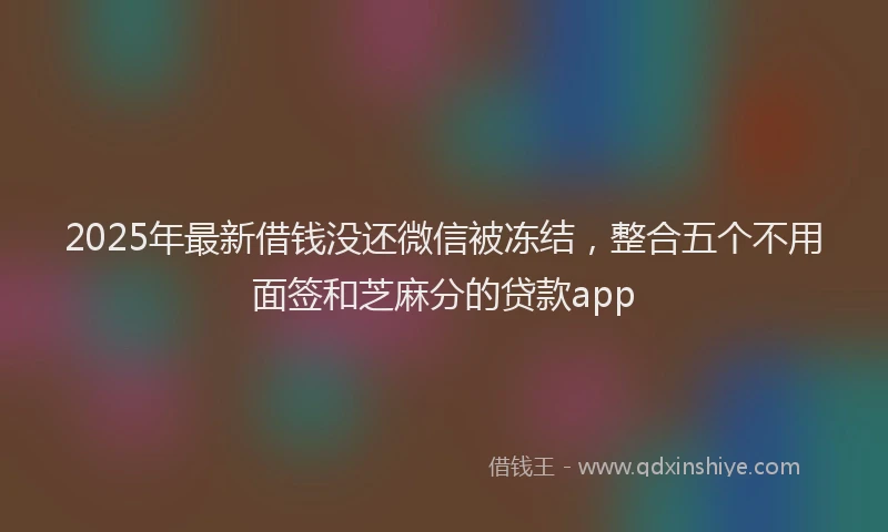 2025年最新借钱没还微信被冻结，整合五个不用面签和芝麻分的贷款app