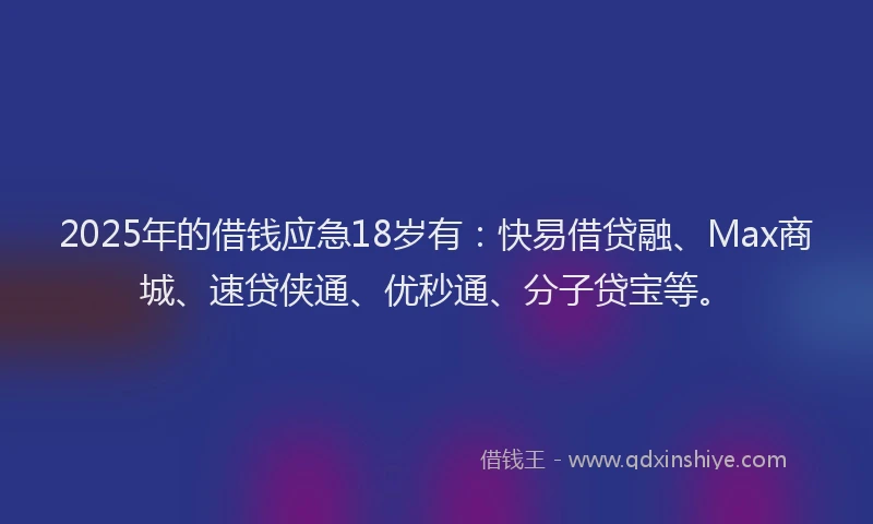 2025年的借钱应急18岁有：快易借贷融、Max商城、速贷侠通、优秒通、分子贷宝等。