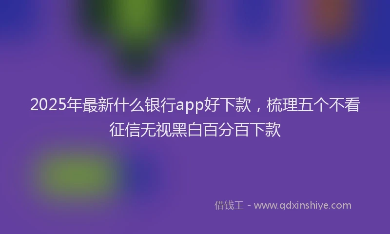 2025年最新什么银行app好下款，梳理五个不看征信无视黑白百分百下款