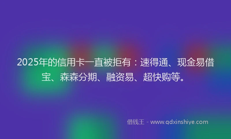 2025年的信用卡一直被拒有：速得通、现金易借宝、森森分期、融资易、超快购等。