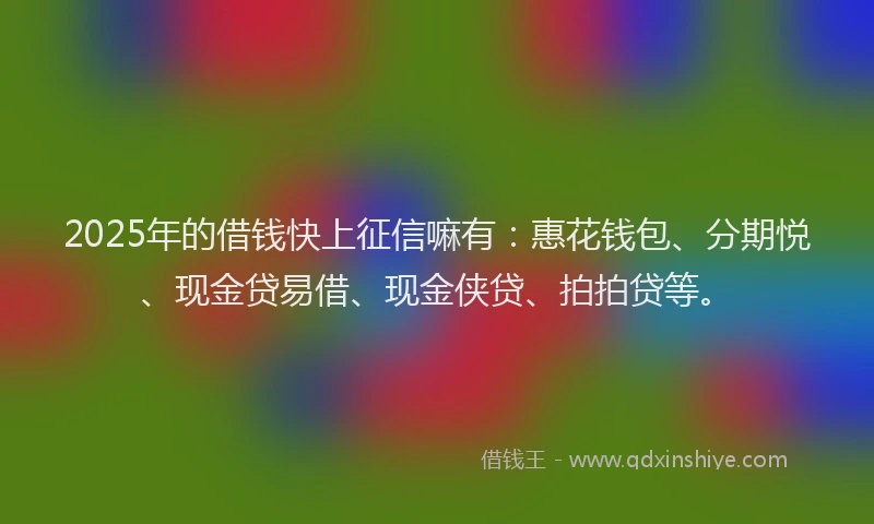 2025年的借钱快上征信嘛有：惠花钱包、分期悦、现金贷易借、现金侠贷、拍拍贷等。