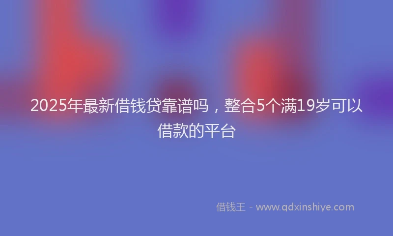 2025年最新借钱贷靠谱吗，整合5个满19岁可以借款的平台